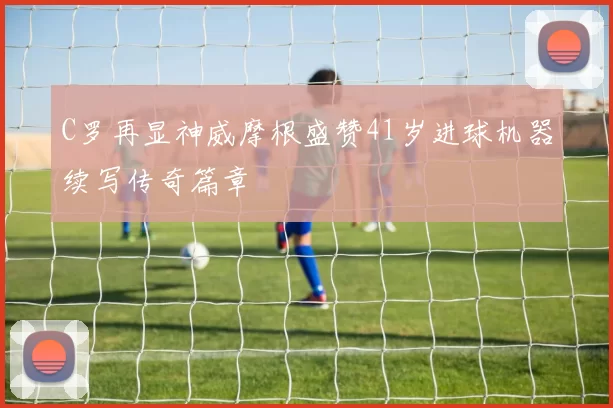 C罗再显神威摩根盛赞41岁进球机器续写传奇篇章