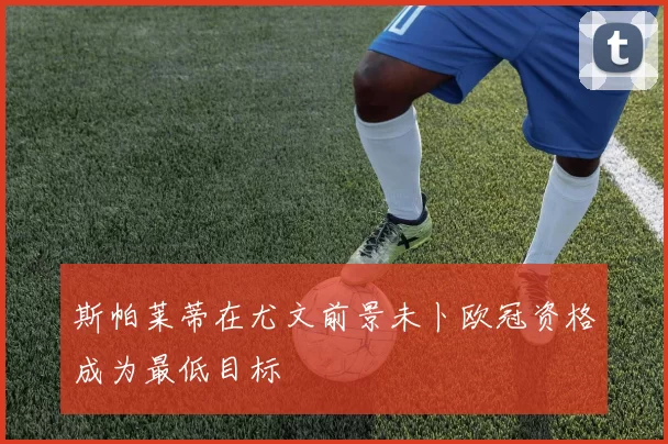 斯帕莱蒂在尤文前景未卜欧冠资格成为最低目标