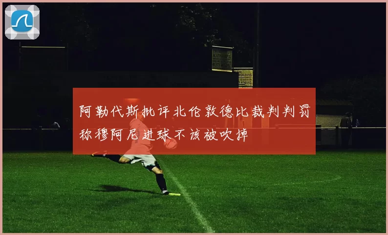 阿勒代斯批评北伦敦德比裁判判罚称穆阿尼进球不该被吹掉