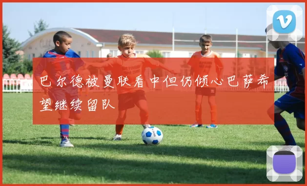 巴尔德被曼联看中但仍倾心巴萨希望继续留队