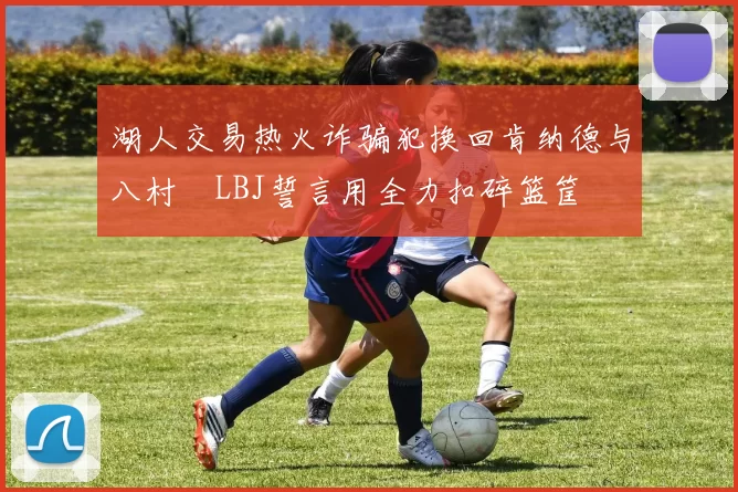 湖人交易热火诈骗犯换回肯纳德与八村塁LBJ誓言用全力扣碎篮筐