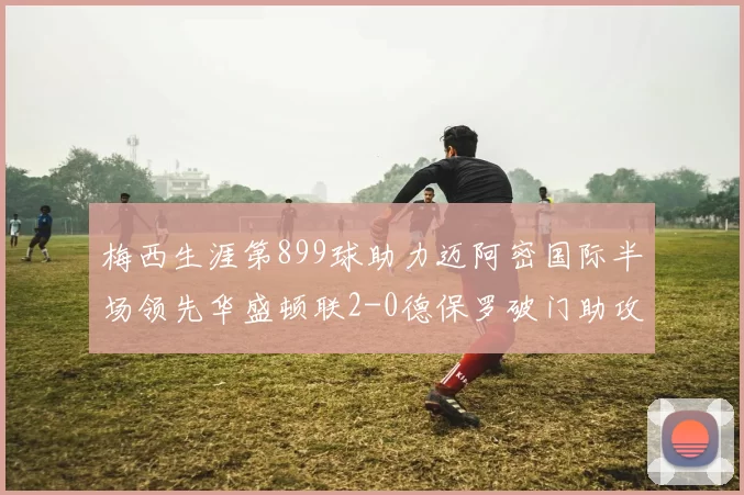梅西生涯第899球助力迈阿密国际半场领先华盛顿联2-0德保罗破门助攻