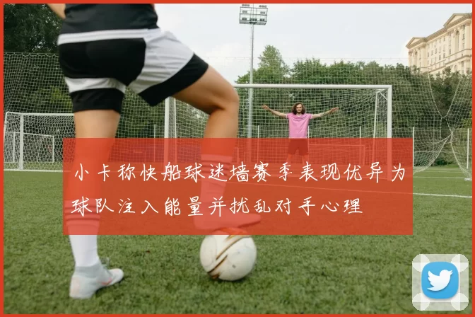 小卡称快船球迷墙赛季表现优异为球队注入能量并扰乱对手心理