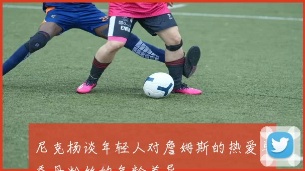 尼克杨谈年轻人对詹姆斯的热爱与乔丹粉丝的年龄差异