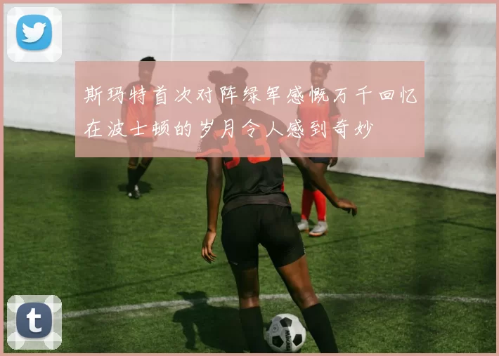斯玛特首次对阵绿军感慨万千回忆在波士顿的岁月令人感到奇妙