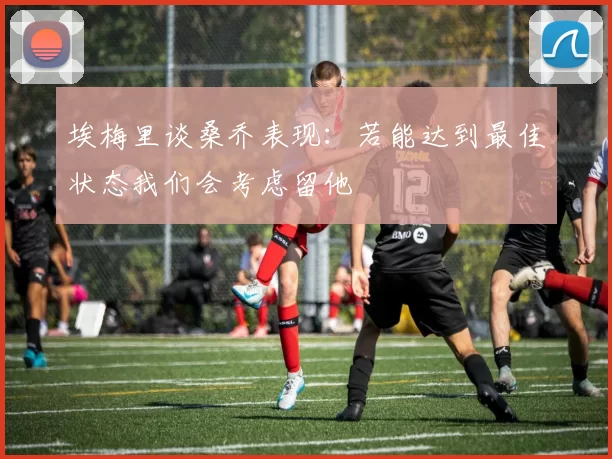 埃梅里谈桑乔表现：若能达到最佳状态我们会考虑留他