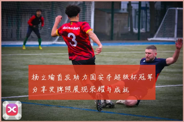 杨立瑜首发助力国安夺超级杯冠军分享奖牌照展现荣耀与成就
