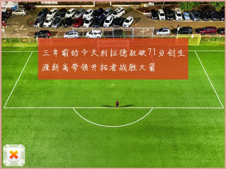 三年前的今天利拉德狂砍71分创生涯新高带领开拓者战胜火箭