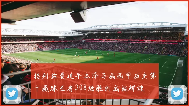 格列兹曼追平本泽马成西甲历史第十赢球王者308场胜利成就辉煌