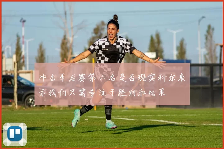 冲击季后赛第六名是否现实科尔表示我们只需专注于胜利和结果