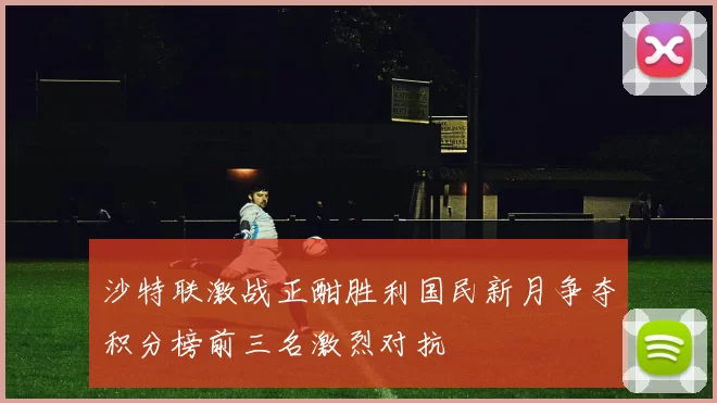 沙特联激战正酣胜利国民新月争夺积分榜前三名激烈对抗