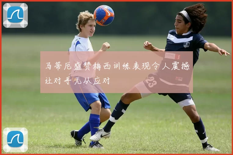 马蒂厄盛赞梅西训练表现令人震撼让对手无从应对