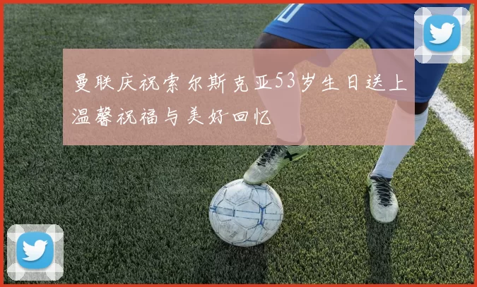 曼联庆祝索尔斯克亚53岁生日送上温馨祝福与美好回忆