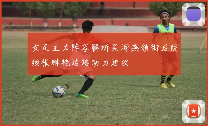 女足主力阵容解析吴海燕领衔后防线张琳艳边路助力进攻