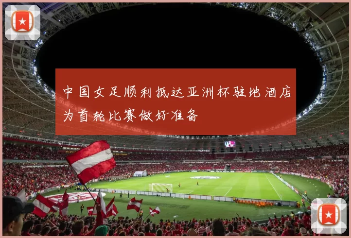 中国女足顺利抵达亚洲杯驻地酒店为首轮比赛做好准备
