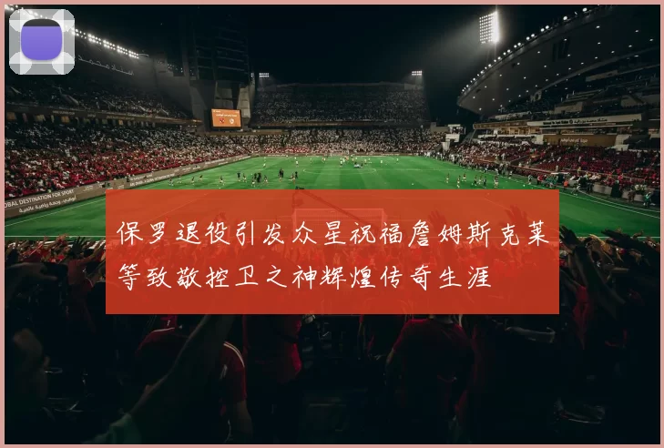 保罗退役引发众星祝福詹姆斯克莱等致敬控卫之神辉煌传奇生涯