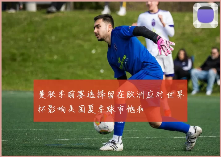 曼联季前赛选择留在欧洲应对世界杯影响美国夏季球市饱和