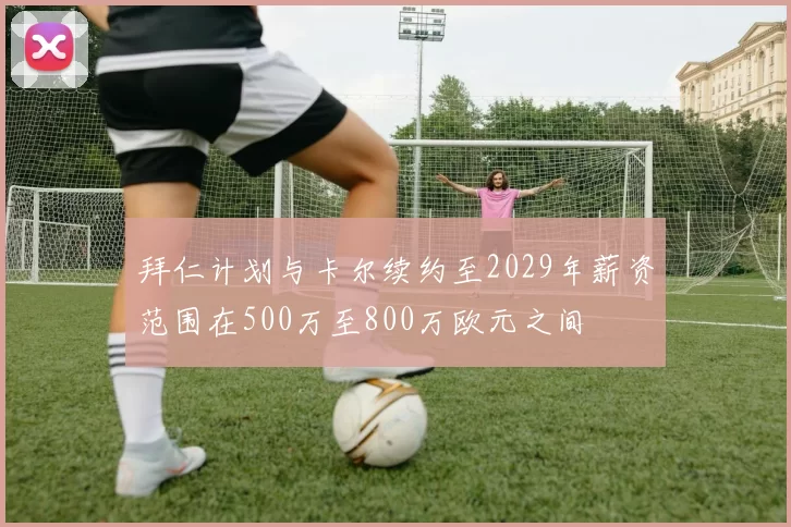 拜仁计划与卡尔续约至2029年薪资范围在500万至800万欧元之间