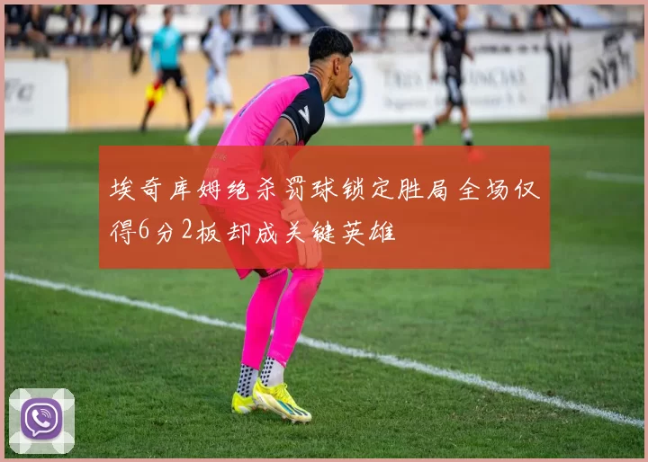埃奇库姆绝杀罚球锁定胜局全场仅得6分2板却成关键英雄