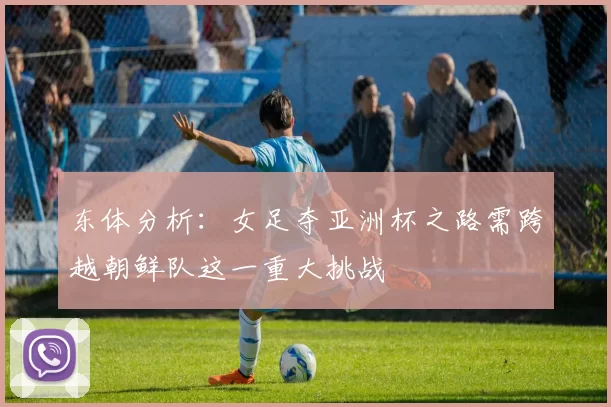 东体分析：女足夺亚洲杯之路需跨越朝鲜队这一重大挑战